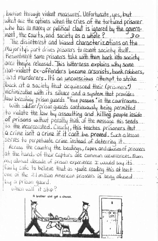 bution thicuga vidkat measures. Unfortunate, yes, but bt aie +he opfions when Hhe cries of e torkuted prisoner who has o maneq or polfical claaf is ignared by the-gavern- ment, the Courks, and saciety as o whole ? “3o.. Tie disinterest and biaszfi characterizations on the Oajoritys cart diives prisoners o fesent society thself. | Resentuient Same prisoners fahé with 4hem back info society Lonce heyte. released. This bitterness explains why some. ilon-violet ex-offenders became arsanishs, bank fobbers, .and Murderers.. It5 an unconscious afempt to strike lback at a sociely that acquiesced their (prisonces?) victimization with its sileace and a system that peovides iy prisan guacds "free passes “in the courtrooms . Wwith ;.ua.r/p. ison guacds continuausly beiag permitted to vialate the law by assaulting and killiag people inside of prisans withut penally Hhinkof the messane. this Seads (1o the incarcerated . Cleucly , His deaches. prisoners fhat Lacrive isnt a crine if it cant be. proved. Such alesson SEMVES o pecpetuate crine instead of deteccing it Accass {he Country the bealings, (apes and diesof priecs wla-of Hhew Captors dfe coinman acuricaces. Fu cade of pisan experience T udould say its to believe thak as yate teading +his ok least fic. 2.1 million American pxissiirs iS beq abusecl o quad winsi vl iF siop? A brolber gt gt @ cance.